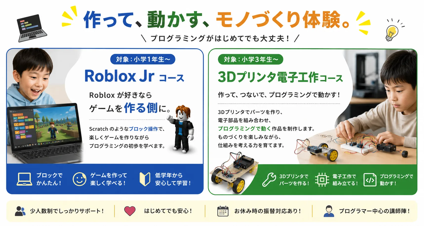 作って、動かす、モノづくり体験。プログラミングがはじめてでも大丈夫！ Roblox Jrコース（対象:小学1年生〜）Robloxが好きならゲームを作る側に。3Dプリンタ電子工作コース（対象:小学3年生〜）作って、つないで、プログラミングで動かす！ 少人数制でしっかりサポート・はじめてでも安心・お休み時の振替対応あり・プログラマー中心の講師陣